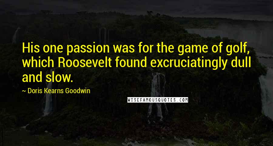 Doris Kearns Goodwin Quotes: His one passion was for the game of golf, which Roosevelt found excruciatingly dull and slow.