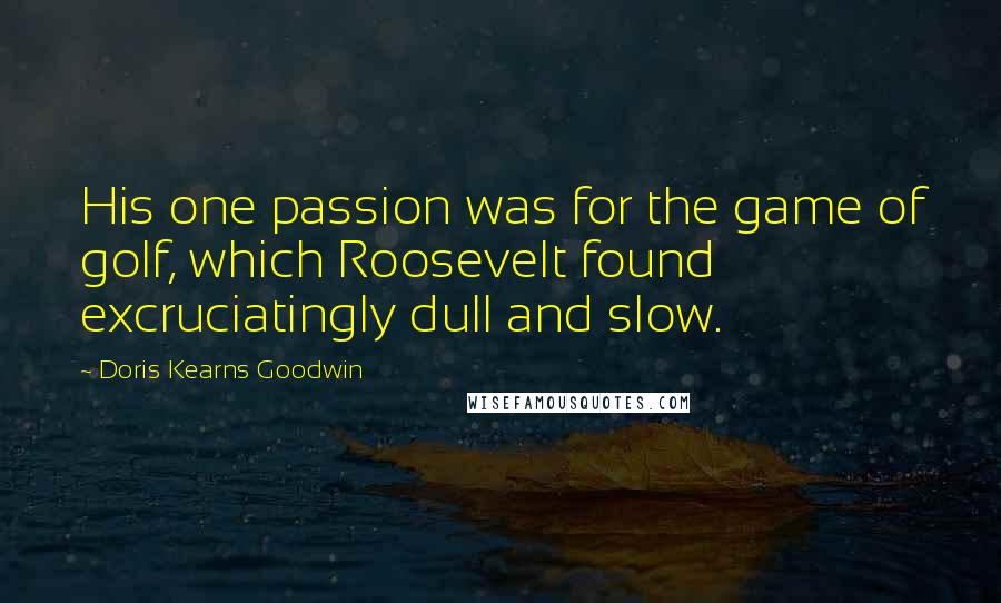 Doris Kearns Goodwin Quotes: His one passion was for the game of golf, which Roosevelt found excruciatingly dull and slow.