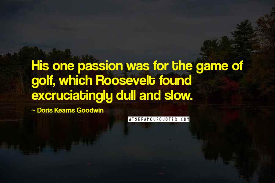 Doris Kearns Goodwin Quotes: His one passion was for the game of golf, which Roosevelt found excruciatingly dull and slow.