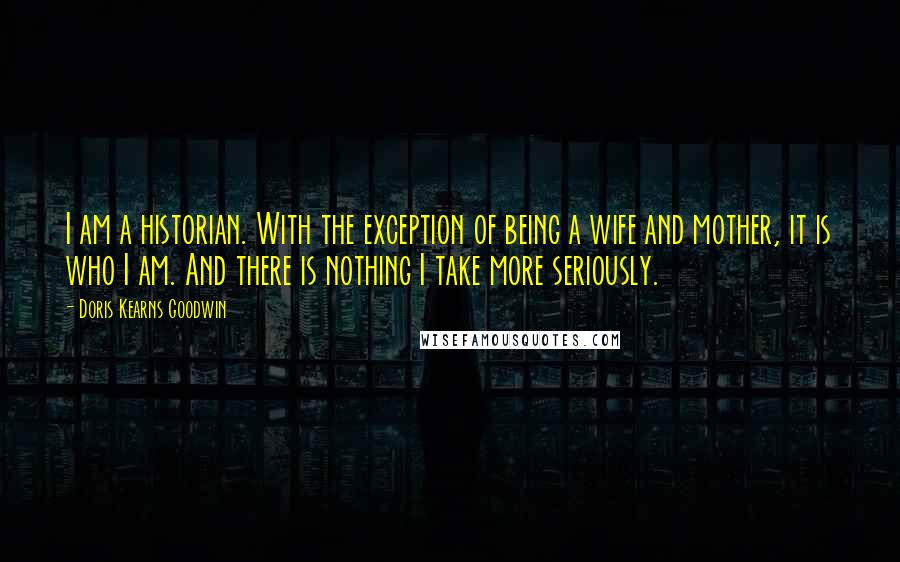 Doris Kearns Goodwin Quotes: I am a historian. With the exception of being a wife and mother, it is who I am. And there is nothing I take more seriously.