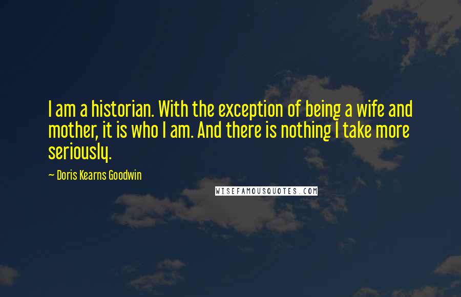 Doris Kearns Goodwin Quotes: I am a historian. With the exception of being a wife and mother, it is who I am. And there is nothing I take more seriously.