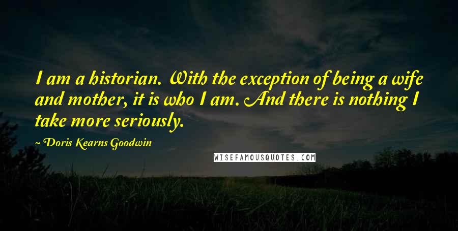 Doris Kearns Goodwin Quotes: I am a historian. With the exception of being a wife and mother, it is who I am. And there is nothing I take more seriously.