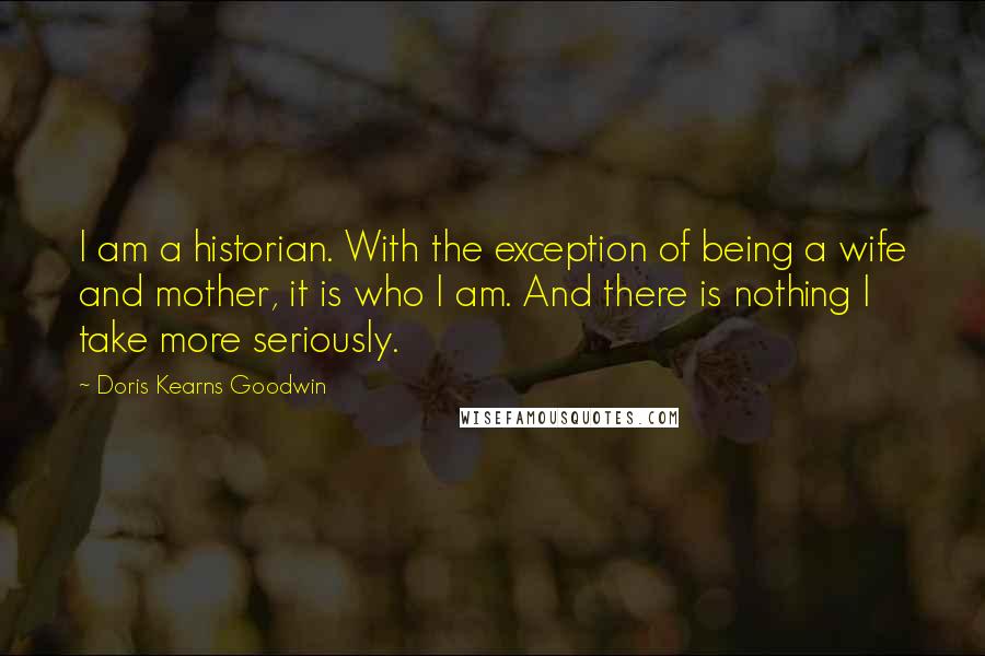 Doris Kearns Goodwin Quotes: I am a historian. With the exception of being a wife and mother, it is who I am. And there is nothing I take more seriously.