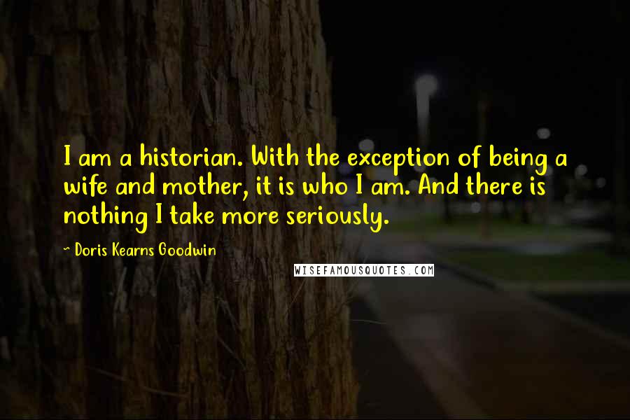 Doris Kearns Goodwin Quotes: I am a historian. With the exception of being a wife and mother, it is who I am. And there is nothing I take more seriously.