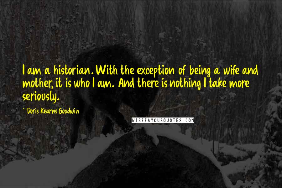 Doris Kearns Goodwin Quotes: I am a historian. With the exception of being a wife and mother, it is who I am. And there is nothing I take more seriously.