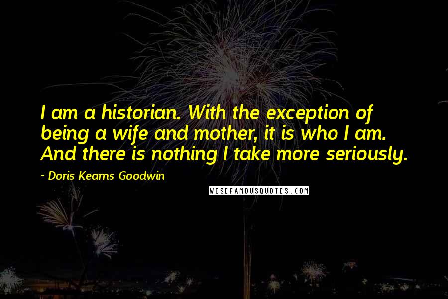 Doris Kearns Goodwin Quotes: I am a historian. With the exception of being a wife and mother, it is who I am. And there is nothing I take more seriously.