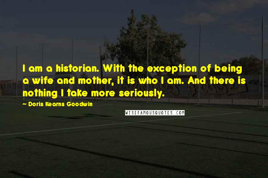 Doris Kearns Goodwin Quotes: I am a historian. With the exception of being a wife and mother, it is who I am. And there is nothing I take more seriously.