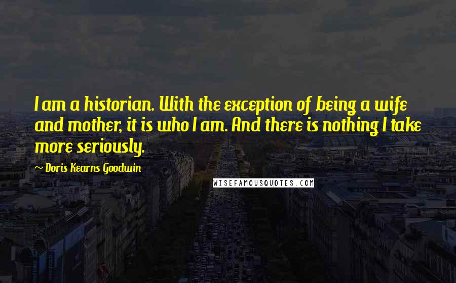 Doris Kearns Goodwin Quotes: I am a historian. With the exception of being a wife and mother, it is who I am. And there is nothing I take more seriously.