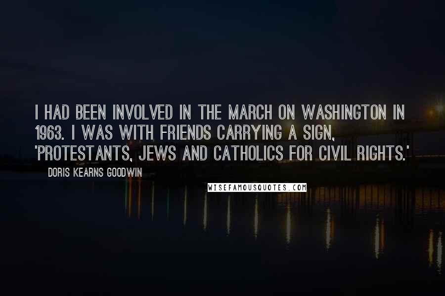 Doris Kearns Goodwin Quotes: I had been involved in the March on Washington in 1963. I was with friends carrying a sign, 'Protestants, Jews and Catholics for Civil Rights.'