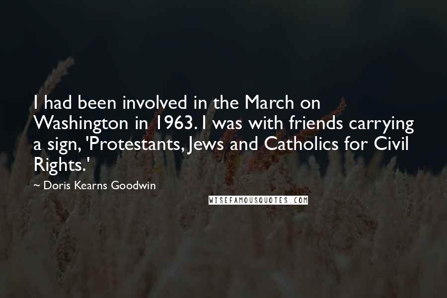 Doris Kearns Goodwin Quotes: I had been involved in the March on Washington in 1963. I was with friends carrying a sign, 'Protestants, Jews and Catholics for Civil Rights.'