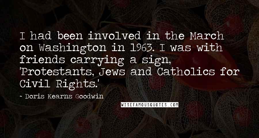 Doris Kearns Goodwin Quotes: I had been involved in the March on Washington in 1963. I was with friends carrying a sign, 'Protestants, Jews and Catholics for Civil Rights.'