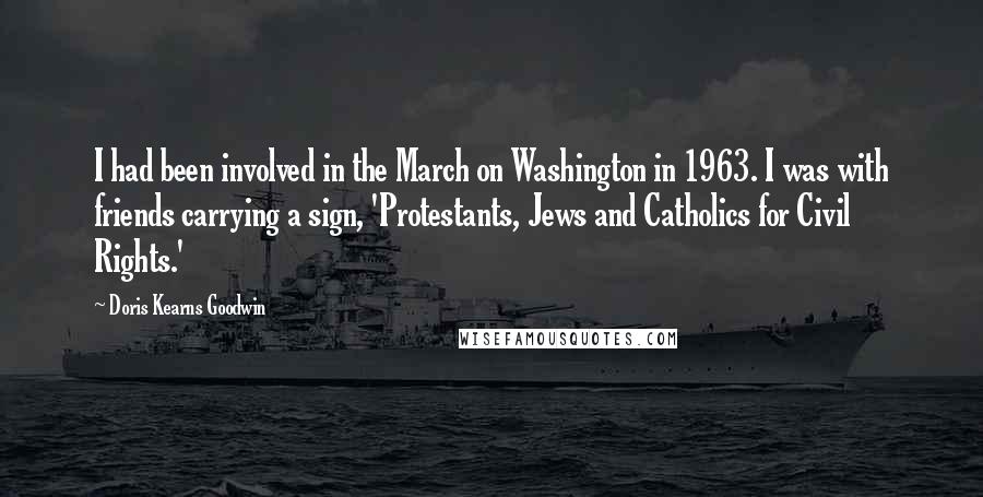 Doris Kearns Goodwin Quotes: I had been involved in the March on Washington in 1963. I was with friends carrying a sign, 'Protestants, Jews and Catholics for Civil Rights.'