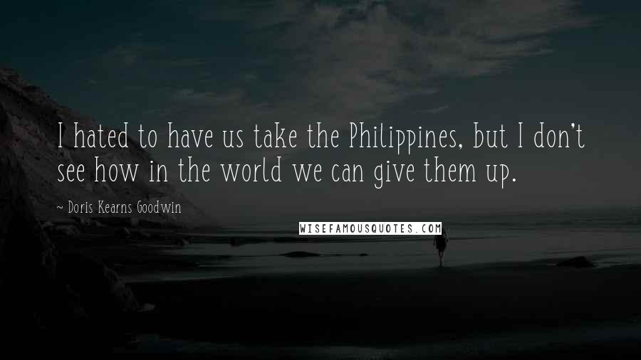 Doris Kearns Goodwin Quotes: I hated to have us take the Philippines, but I don't see how in the world we can give them up.