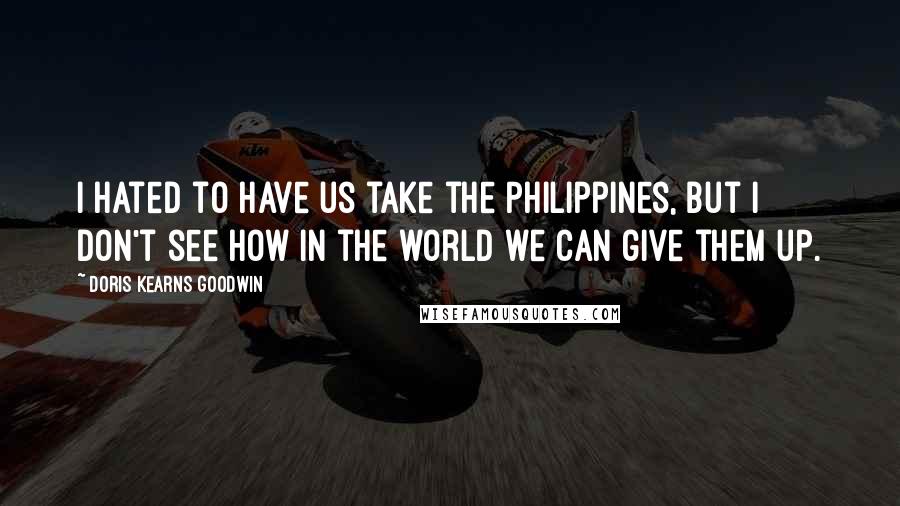 Doris Kearns Goodwin Quotes: I hated to have us take the Philippines, but I don't see how in the world we can give them up.