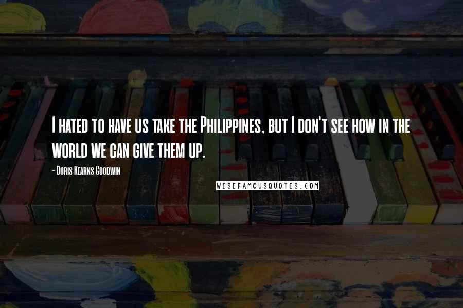 Doris Kearns Goodwin Quotes: I hated to have us take the Philippines, but I don't see how in the world we can give them up.