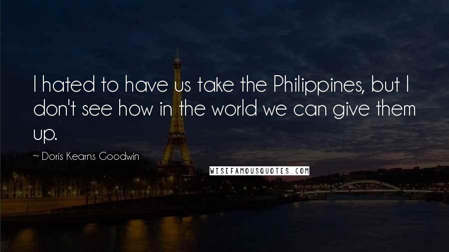 Doris Kearns Goodwin Quotes: I hated to have us take the Philippines, but I don't see how in the world we can give them up.