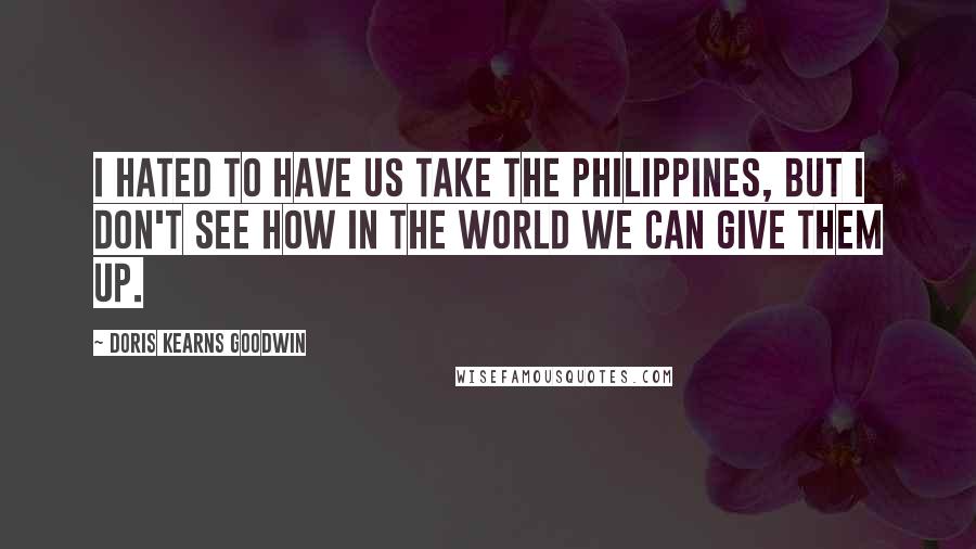 Doris Kearns Goodwin Quotes: I hated to have us take the Philippines, but I don't see how in the world we can give them up.