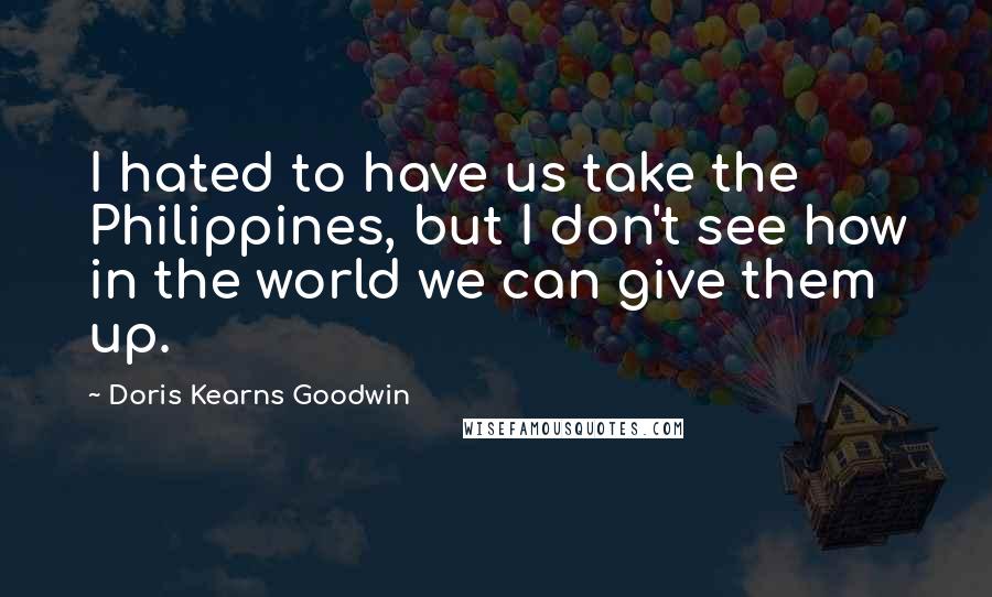 Doris Kearns Goodwin Quotes: I hated to have us take the Philippines, but I don't see how in the world we can give them up.