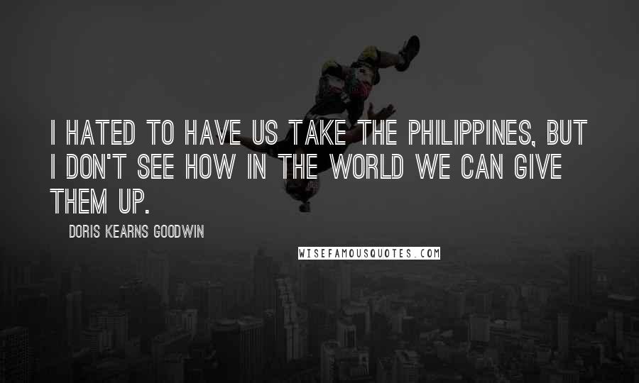 Doris Kearns Goodwin Quotes: I hated to have us take the Philippines, but I don't see how in the world we can give them up.