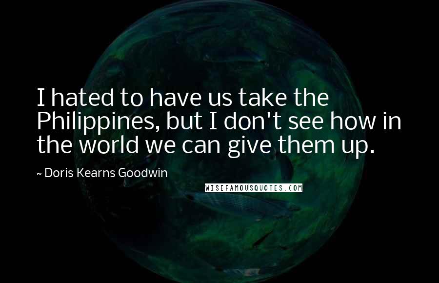 Doris Kearns Goodwin Quotes: I hated to have us take the Philippines, but I don't see how in the world we can give them up.