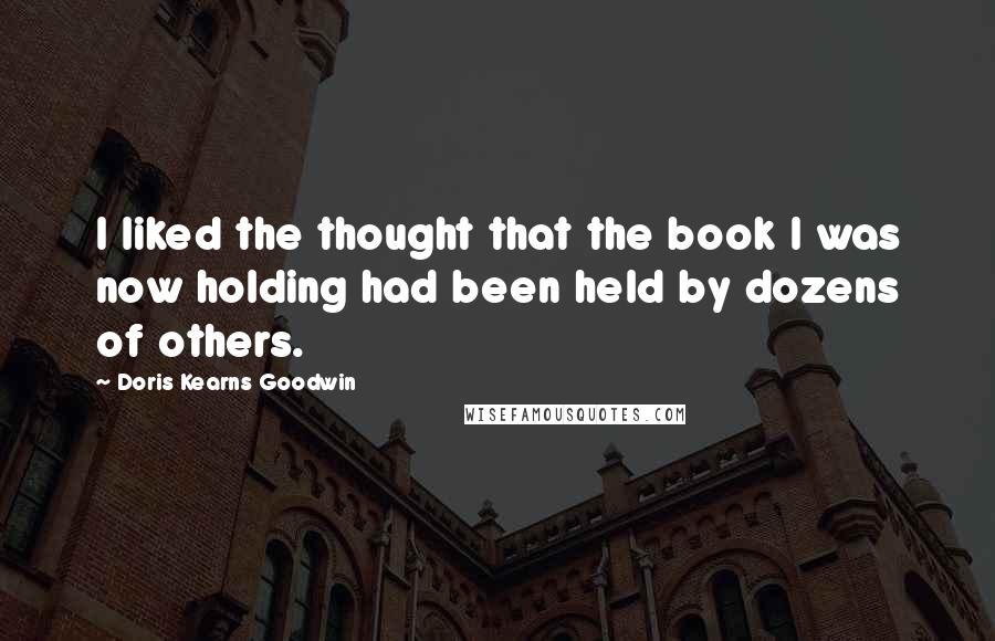 Doris Kearns Goodwin Quotes: I liked the thought that the book I was now holding had been held by dozens of others.