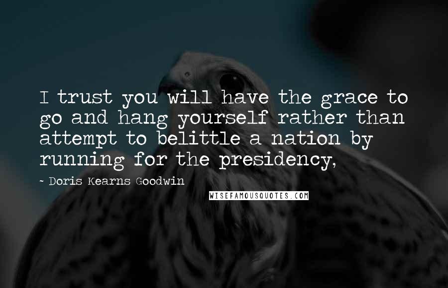 Doris Kearns Goodwin Quotes: I trust you will have the grace to go and hang yourself rather than attempt to belittle a nation by running for the presidency,