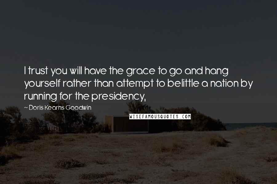 Doris Kearns Goodwin Quotes: I trust you will have the grace to go and hang yourself rather than attempt to belittle a nation by running for the presidency,