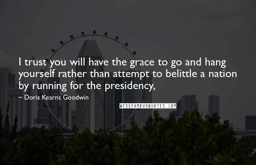 Doris Kearns Goodwin Quotes: I trust you will have the grace to go and hang yourself rather than attempt to belittle a nation by running for the presidency,