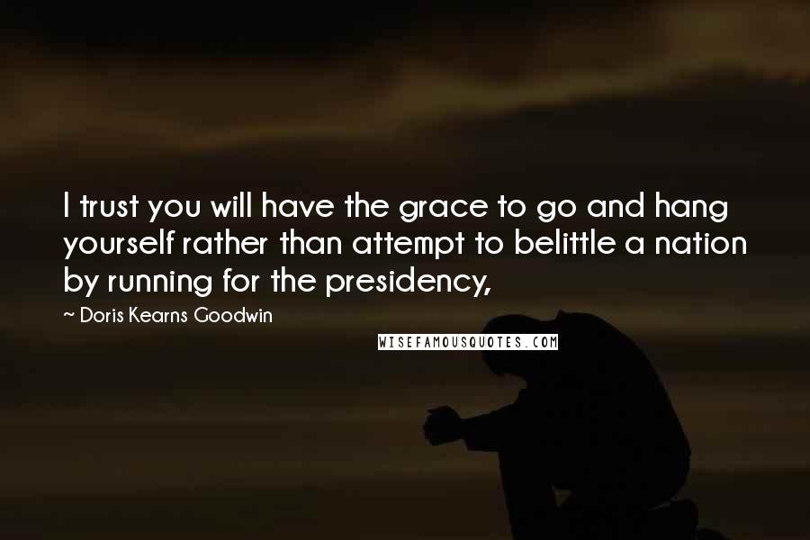 Doris Kearns Goodwin Quotes: I trust you will have the grace to go and hang yourself rather than attempt to belittle a nation by running for the presidency,