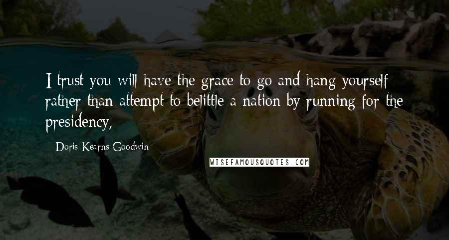 Doris Kearns Goodwin Quotes: I trust you will have the grace to go and hang yourself rather than attempt to belittle a nation by running for the presidency,