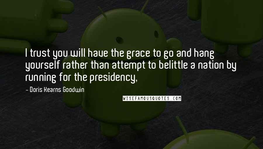 Doris Kearns Goodwin Quotes: I trust you will have the grace to go and hang yourself rather than attempt to belittle a nation by running for the presidency,