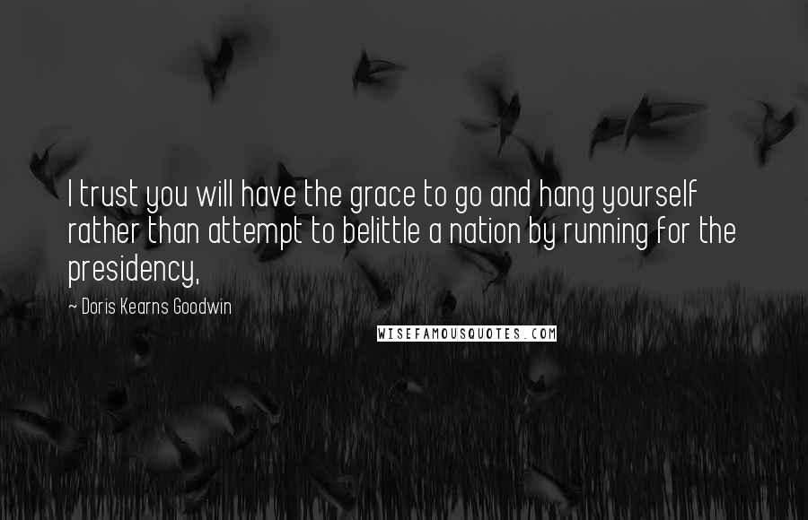 Doris Kearns Goodwin Quotes: I trust you will have the grace to go and hang yourself rather than attempt to belittle a nation by running for the presidency,