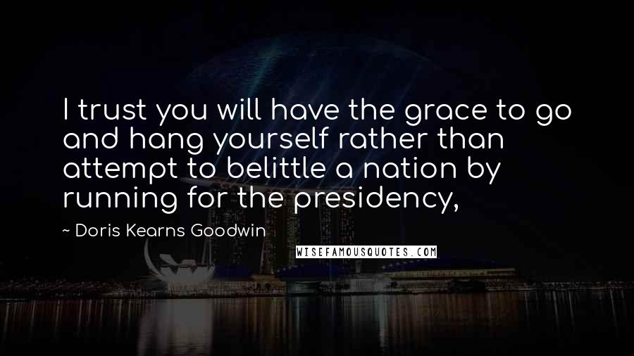 Doris Kearns Goodwin Quotes: I trust you will have the grace to go and hang yourself rather than attempt to belittle a nation by running for the presidency,