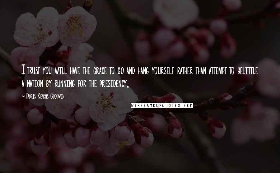 Doris Kearns Goodwin Quotes: I trust you will have the grace to go and hang yourself rather than attempt to belittle a nation by running for the presidency,