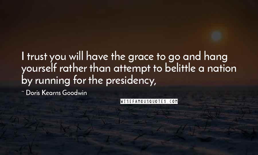 Doris Kearns Goodwin Quotes: I trust you will have the grace to go and hang yourself rather than attempt to belittle a nation by running for the presidency,