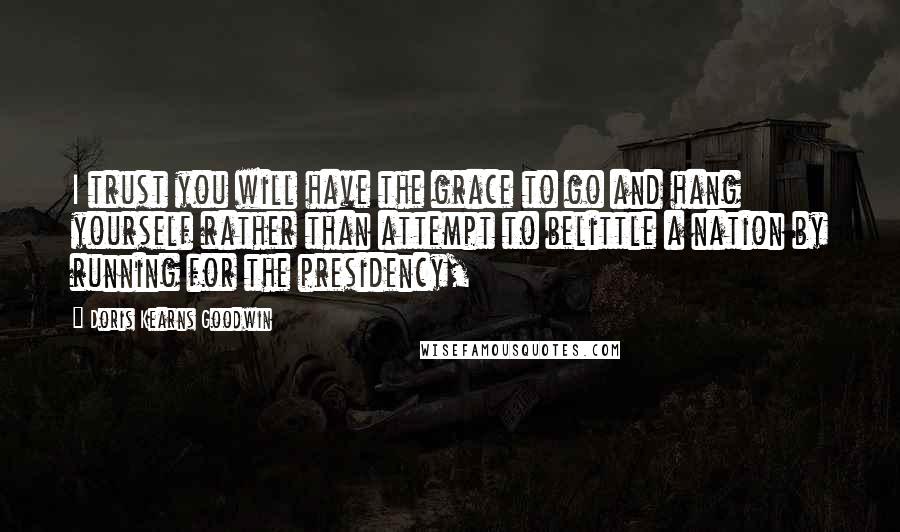 Doris Kearns Goodwin Quotes: I trust you will have the grace to go and hang yourself rather than attempt to belittle a nation by running for the presidency,