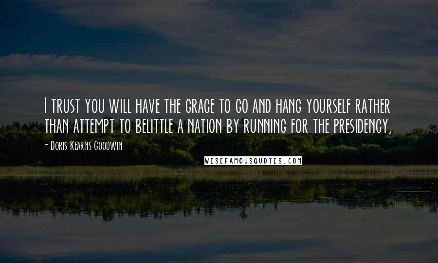 Doris Kearns Goodwin Quotes: I trust you will have the grace to go and hang yourself rather than attempt to belittle a nation by running for the presidency,