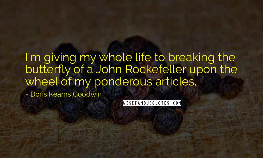 Doris Kearns Goodwin Quotes: I'm giving my whole life to breaking the butterfly of a John Rockefeller upon the wheel of my ponderous articles,