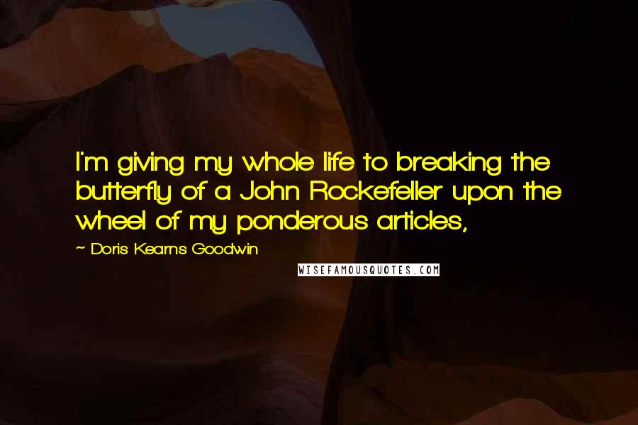 Doris Kearns Goodwin Quotes: I'm giving my whole life to breaking the butterfly of a John Rockefeller upon the wheel of my ponderous articles,