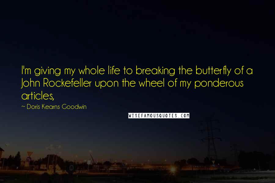 Doris Kearns Goodwin Quotes: I'm giving my whole life to breaking the butterfly of a John Rockefeller upon the wheel of my ponderous articles,