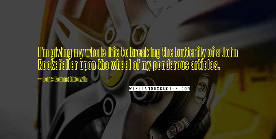 Doris Kearns Goodwin Quotes: I'm giving my whole life to breaking the butterfly of a John Rockefeller upon the wheel of my ponderous articles,