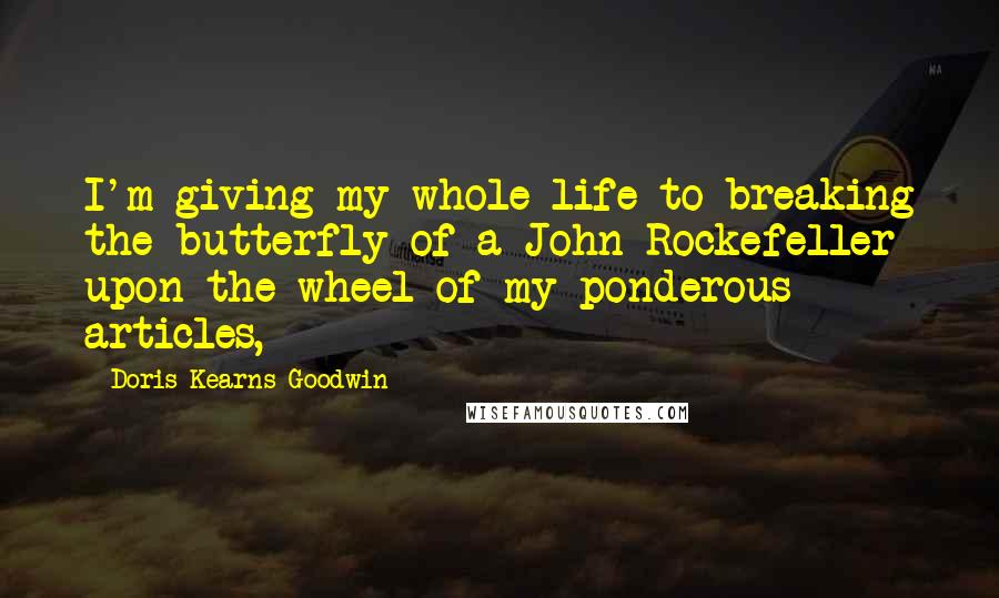 Doris Kearns Goodwin Quotes: I'm giving my whole life to breaking the butterfly of a John Rockefeller upon the wheel of my ponderous articles,