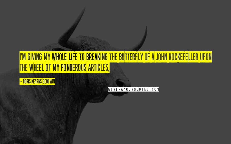 Doris Kearns Goodwin Quotes: I'm giving my whole life to breaking the butterfly of a John Rockefeller upon the wheel of my ponderous articles,