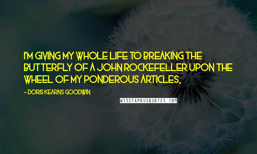 Doris Kearns Goodwin Quotes: I'm giving my whole life to breaking the butterfly of a John Rockefeller upon the wheel of my ponderous articles,