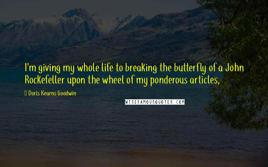 Doris Kearns Goodwin Quotes: I'm giving my whole life to breaking the butterfly of a John Rockefeller upon the wheel of my ponderous articles,