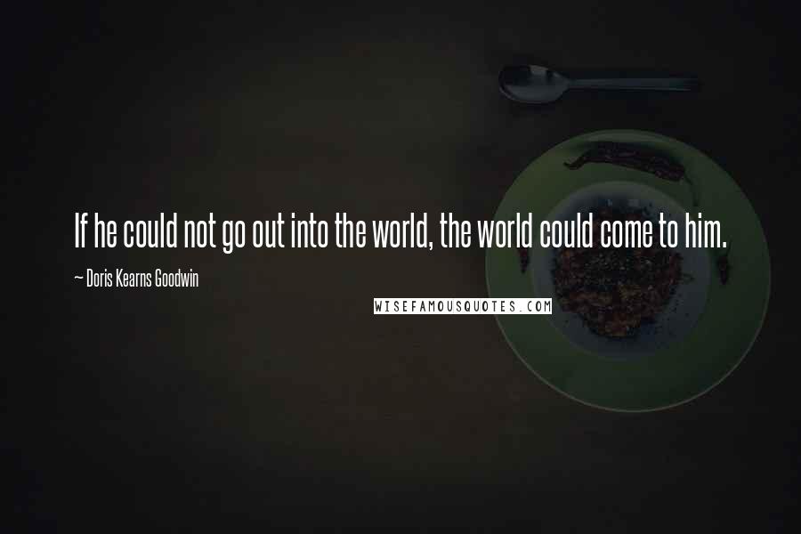 Doris Kearns Goodwin Quotes: If he could not go out into the world, the world could come to him.