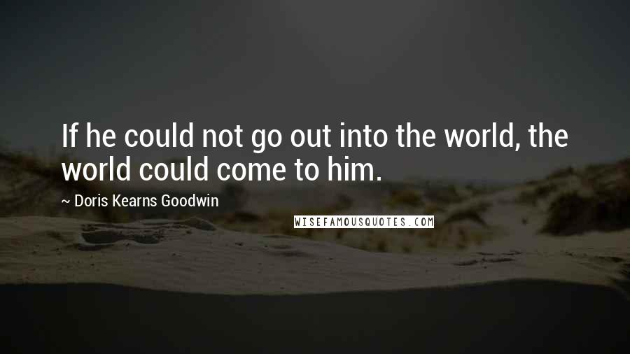 Doris Kearns Goodwin Quotes: If he could not go out into the world, the world could come to him.