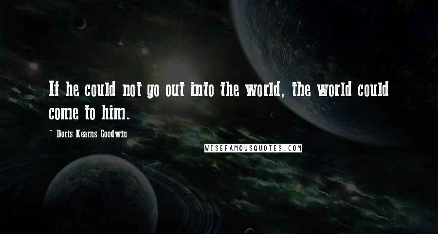 Doris Kearns Goodwin Quotes: If he could not go out into the world, the world could come to him.