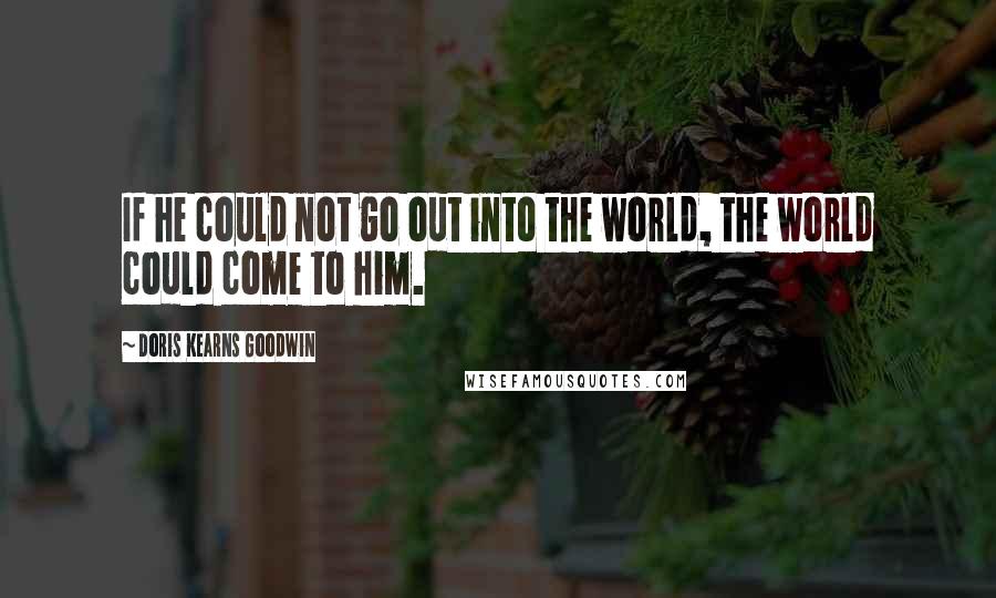 Doris Kearns Goodwin Quotes: If he could not go out into the world, the world could come to him.