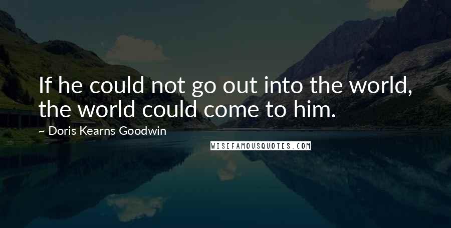 Doris Kearns Goodwin Quotes: If he could not go out into the world, the world could come to him.